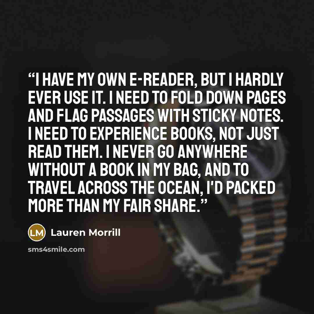 “I have my own e-reader, but I hardly ever use it. I need to fold down pages and flag passages with sticky notes. I need to experience books, not just read them. I never go anywhere without a book in my bag, and to travel across the ocean, I'd packed more than my fair share.” quote by Lauren Morrill