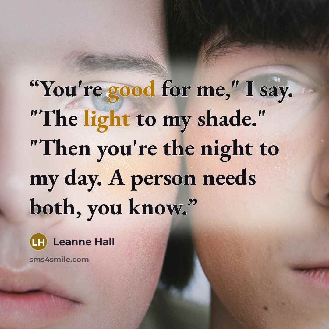 “You're good for me," I say. "The light to my shade." "Then you're the night to my day. A person needs both, you know.” quote by Leanne Hall
