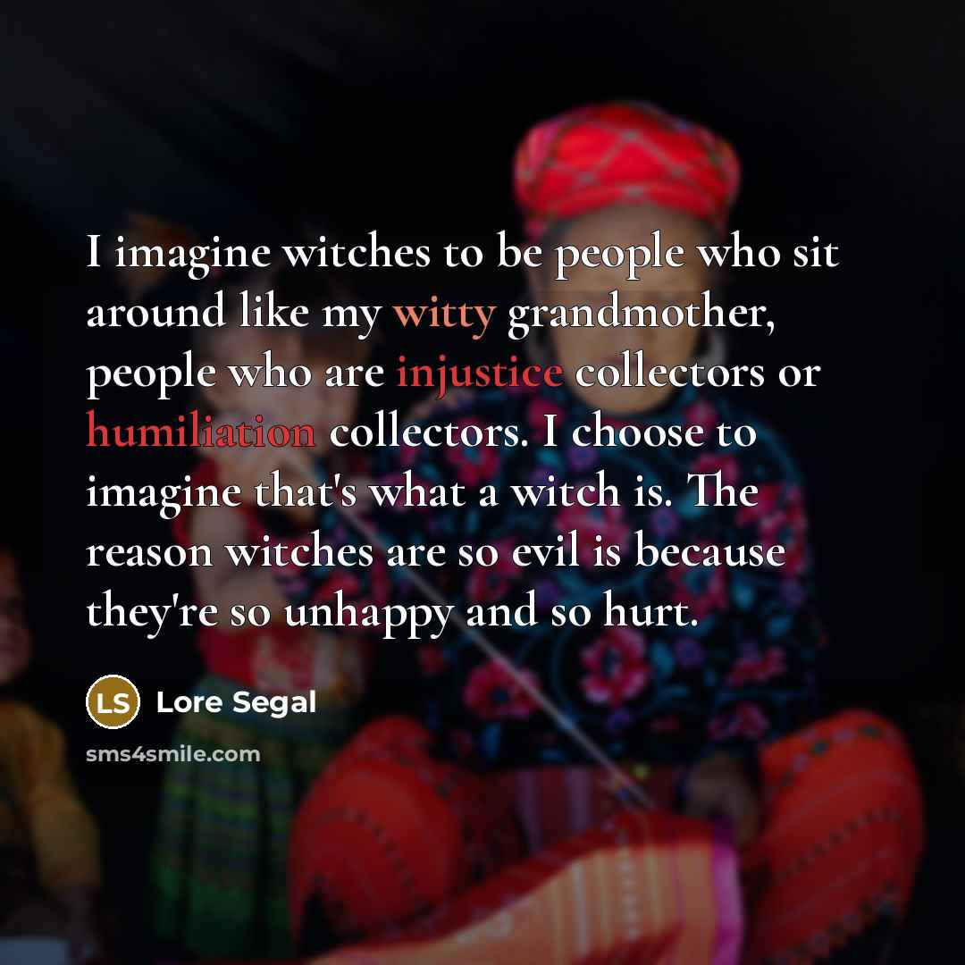 “I imagine witches to be people who sit around like my witty grandmother, people who are injustice collectors or humiliation collectors. I choose to imagine that's what a witch is. The reason witches are so evil is because they're so unhappy and so hurt.” quote by Lore Segal