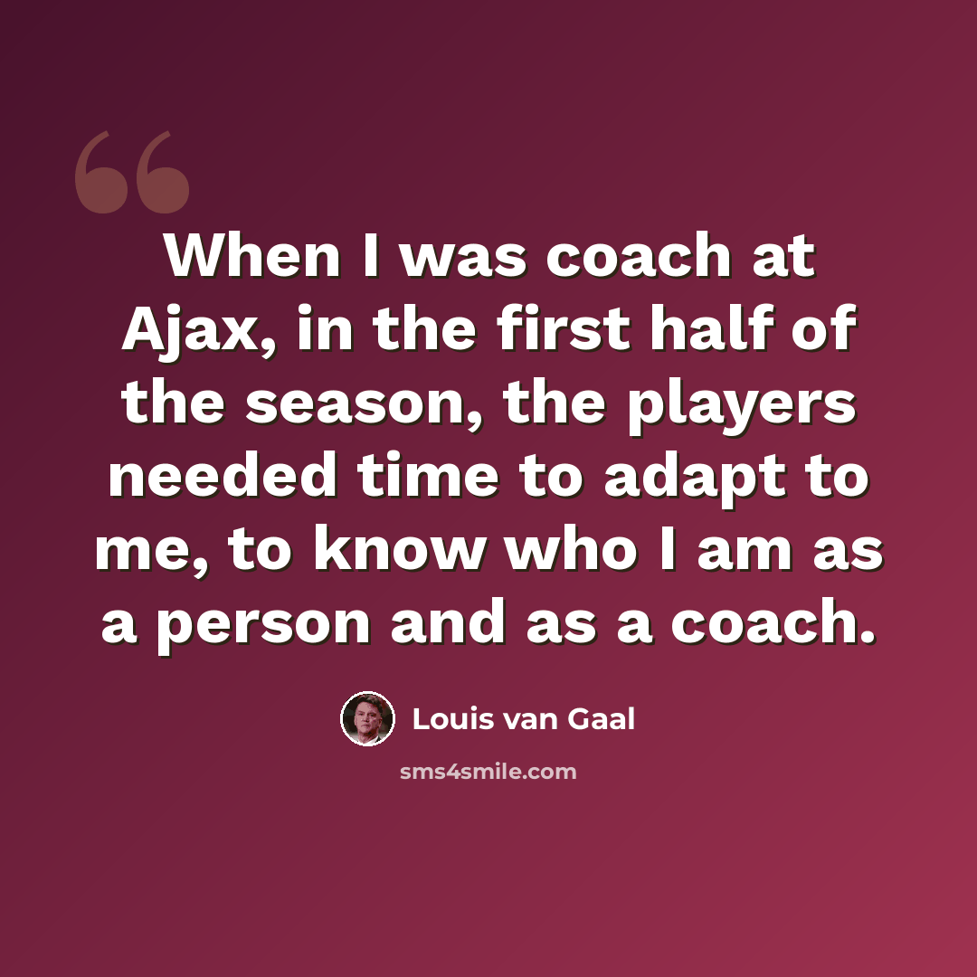 “When I was coach at Ajax, in the first half of the season, the players needed time to adapt to me, to know who I am as a person and as a coach.” quote by Louis van Gaal