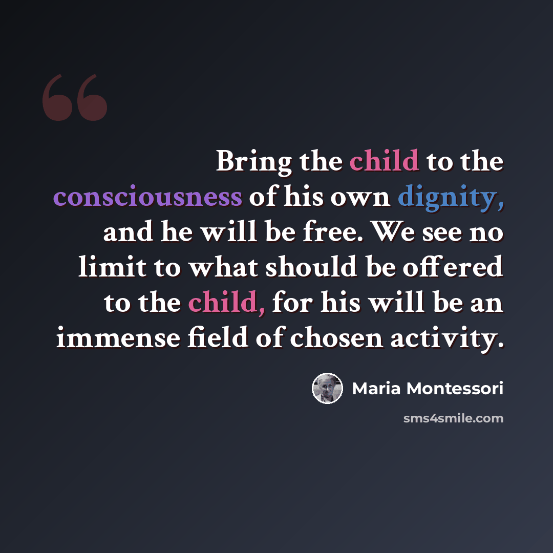 “Bring the child to the consciousness of his own dignity, and he will be free. We see no limit to what should be offered to the child, for his will be an immense field of chosen activity.” quote by Maria Montessori