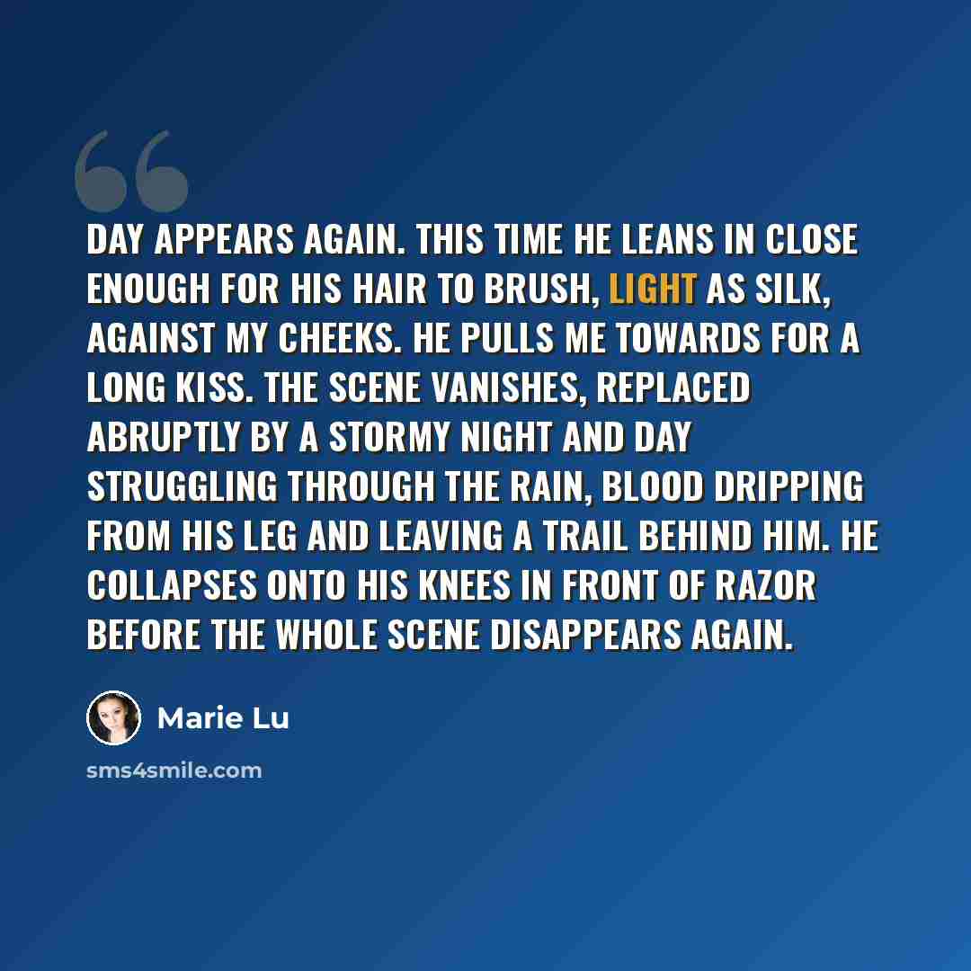 “Day appears again. This time he leans in close enough for his hair to brush, light as silk, against my cheeks. He pulls me towards for a long kiss. The scene vanishes, replaced abruptly by a stormy night and Day struggling through the rain, blood dripping from his leg and leaving a trail behind…” quote by Marie Lu