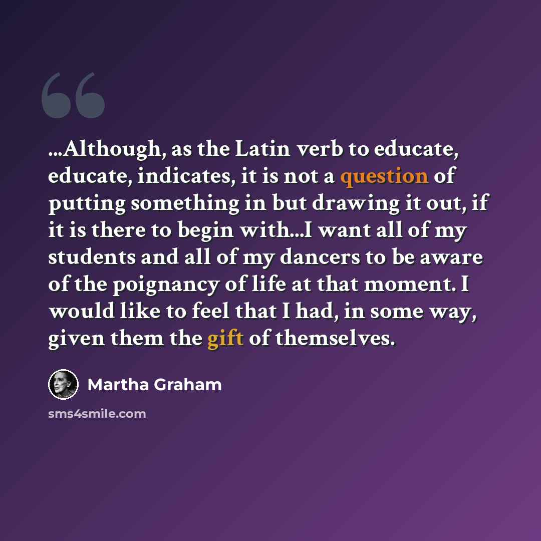 “...Although, as the Latin verb to educate, educate, indicates, it is not a question of putting something in but drawing it out, if it is there to begin with...I want all of my students and all of my dancers to be aware of the poignancy of life at that moment. I would like to feel that I had, in…” quote by Martha Graham