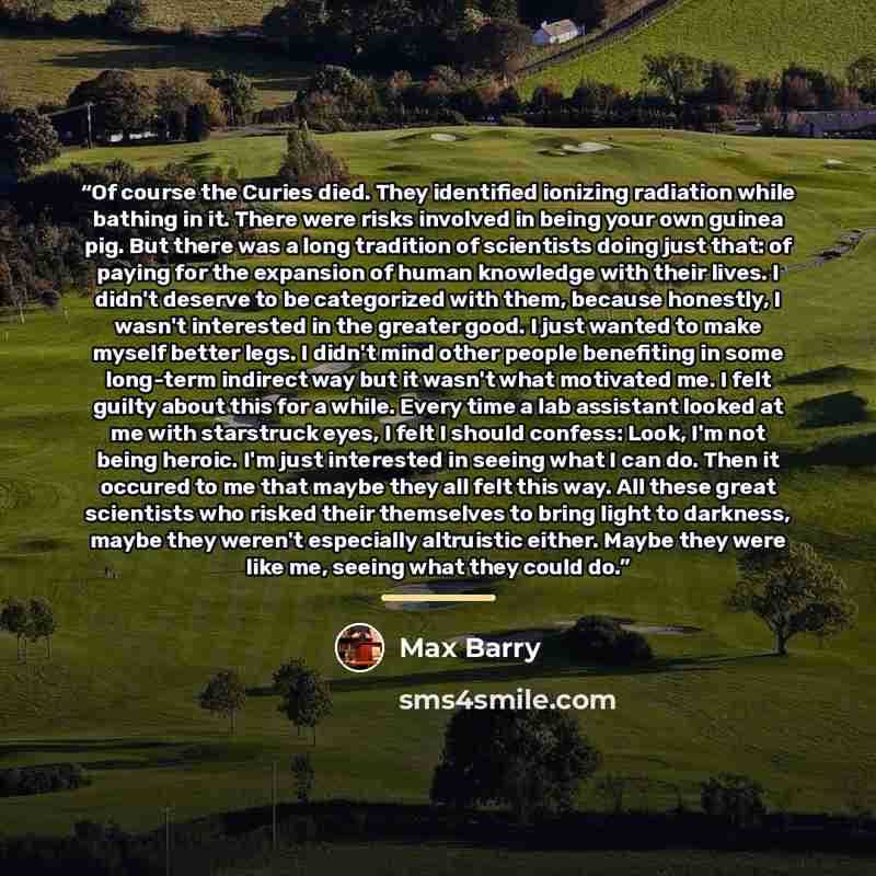 “Of course the Curies died. They identified ionizing radiation while bathing in it. There were risks involved in being your own guinea pig. But there was a long tradition of scientists doing just that: of paying for the expansion of human knowledge with their lives. I didn't deserve to be…” quote by Max Barry