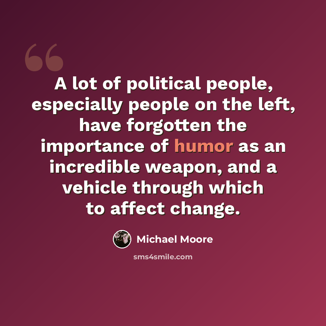 “A lot of political people, especially people on the left, have forgotten the importance of humor as an incredible weapon, and a vehicle through which to affect change.” quote by Michael Moore