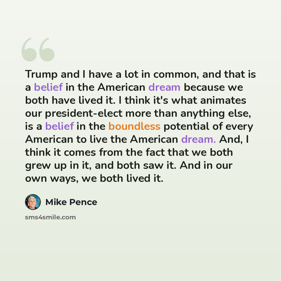 “Trump and I have a lot in common, and that is a belief in the American dream because we both have lived it. I think it's what animates our president-elect more than anything else, is a belief in the boundless potential of every American to live the American dream. And, I think it comes from the…” quote by Mike Pence