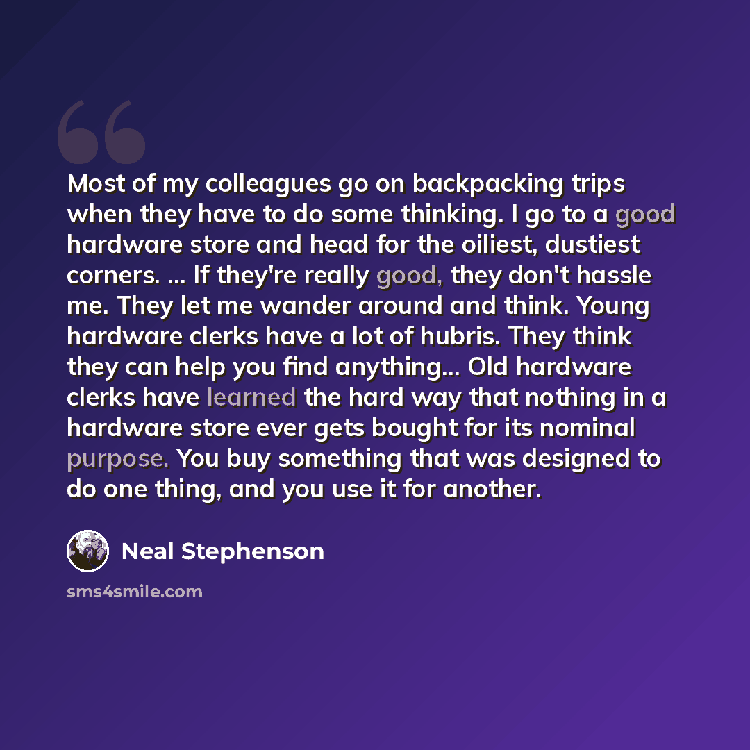 “Most of my colleagues go on backpacking trips when they have to do some thinking. I go to a good hardware store and head for the oiliest, dustiest corners. ... If they're really good, they don't hassle me. They let me wander around and think. Young hardware clerks have a lot of hubris. They think…” quote by Neal Stephenson