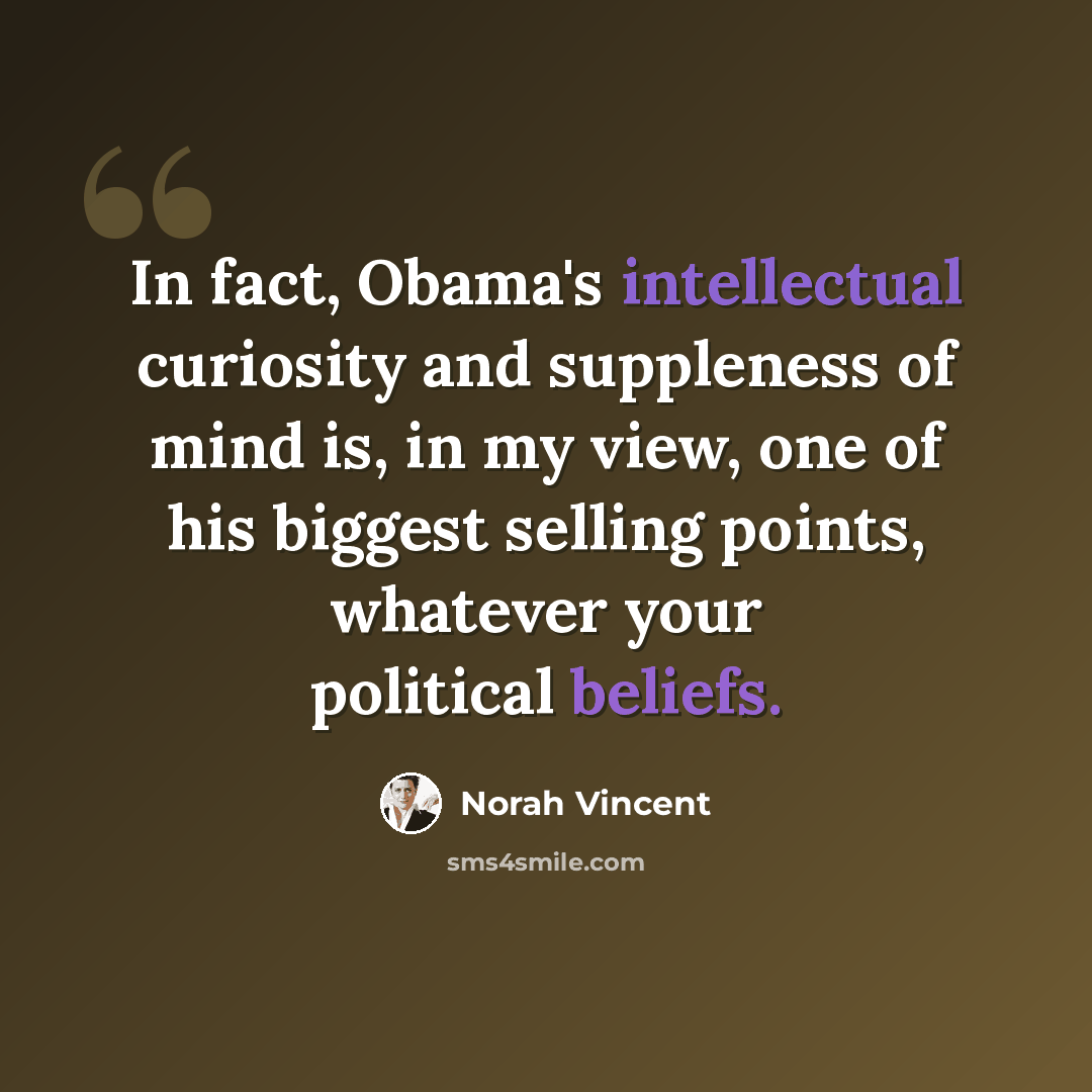 “In fact, Obama's intellectual curiosity and suppleness of mind is, in my view, one of his biggest selling points, whatever your political beliefs.” quote by Norah Vincent