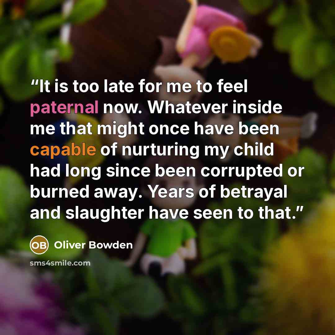 “It is too late for me to feel paternal now. Whatever inside me that might once have been capable of nurturing my child had long since been corrupted or burned away. Years of betrayal and slaughter have seen to that.” quote by Oliver Bowden
