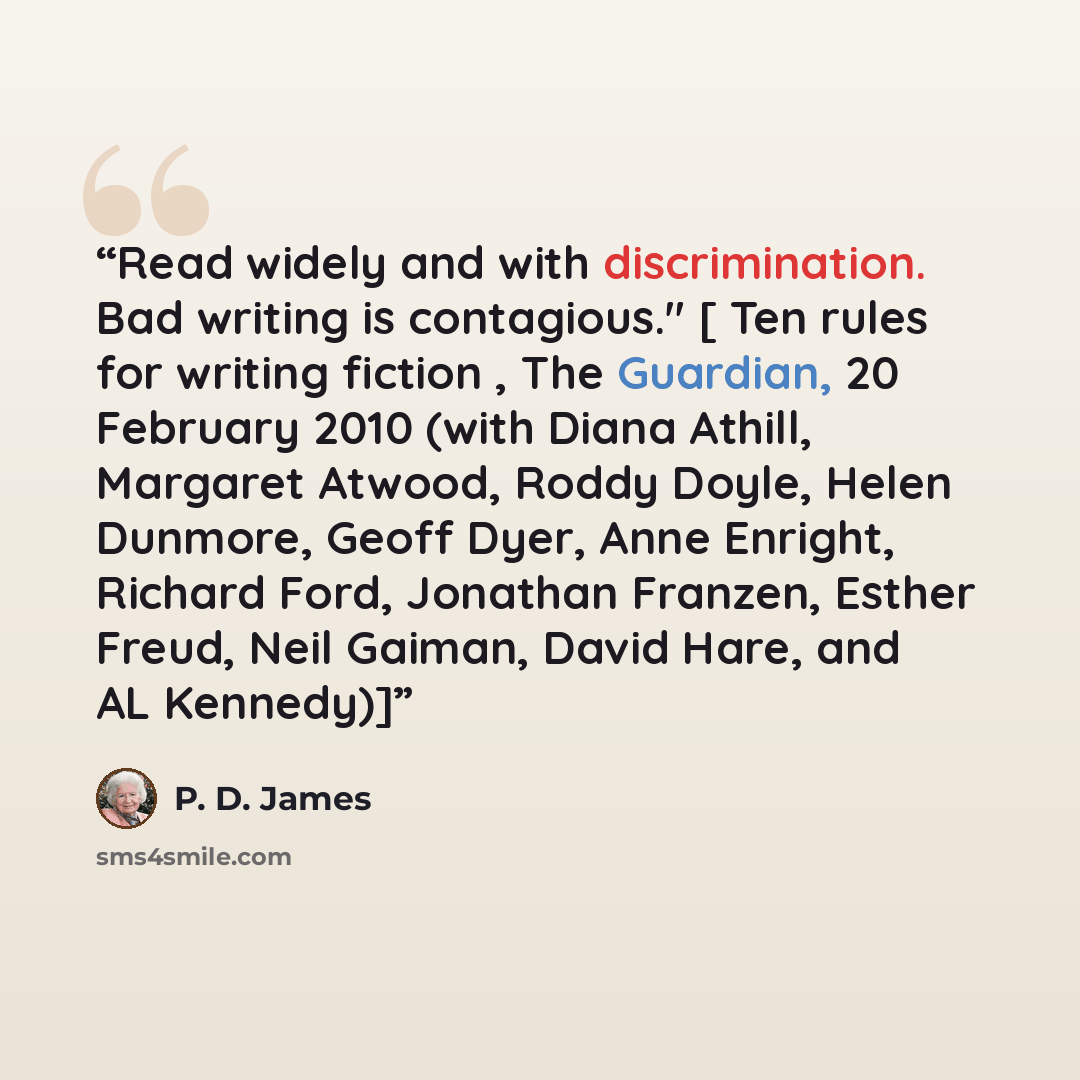 “Read widely and with discrimination. Bad writing is contagious." [ Ten rules for writing fiction , The Guardian, 20 February 2010 (with Diana Athill, Margaret Atwood, Roddy Doyle, Helen Dunmore, Geoff Dyer, Anne Enright, Richard Ford, Jonathan Franzen, Esther Freud, Neil Gaiman, David Hare, and AL…” quote by P. D. James