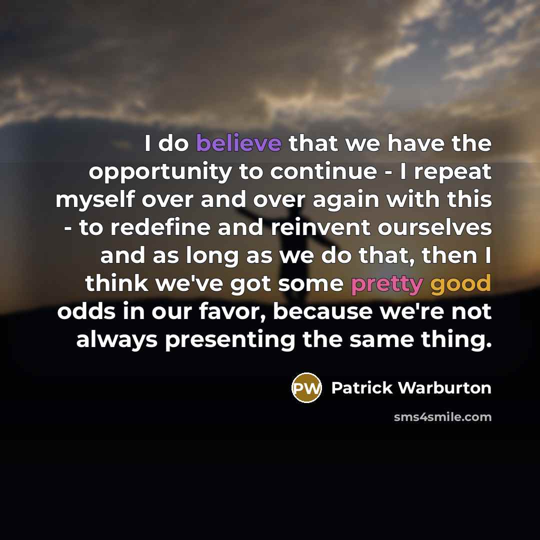 “I do believe that we have the opportunity to continue - I repeat myself over and over again with this - to redefine and reinvent ourselves and as long as we do that, then I think we've got some pretty good odds in our favor, because we're not always presenting the same thing.” quote by Patrick Warburton