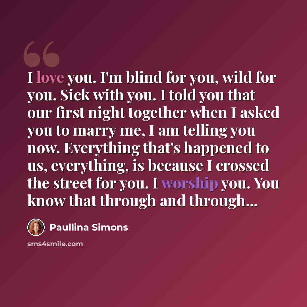 “I love you. I'm blind for you, wild for you. Sick with you. I told you that our first night together when I asked you to marry me, I am telling you now. Everything that's happened to us, everything, is because I crossed the street for you. I worship you. You know that through and through...” quote by Paullina Simons