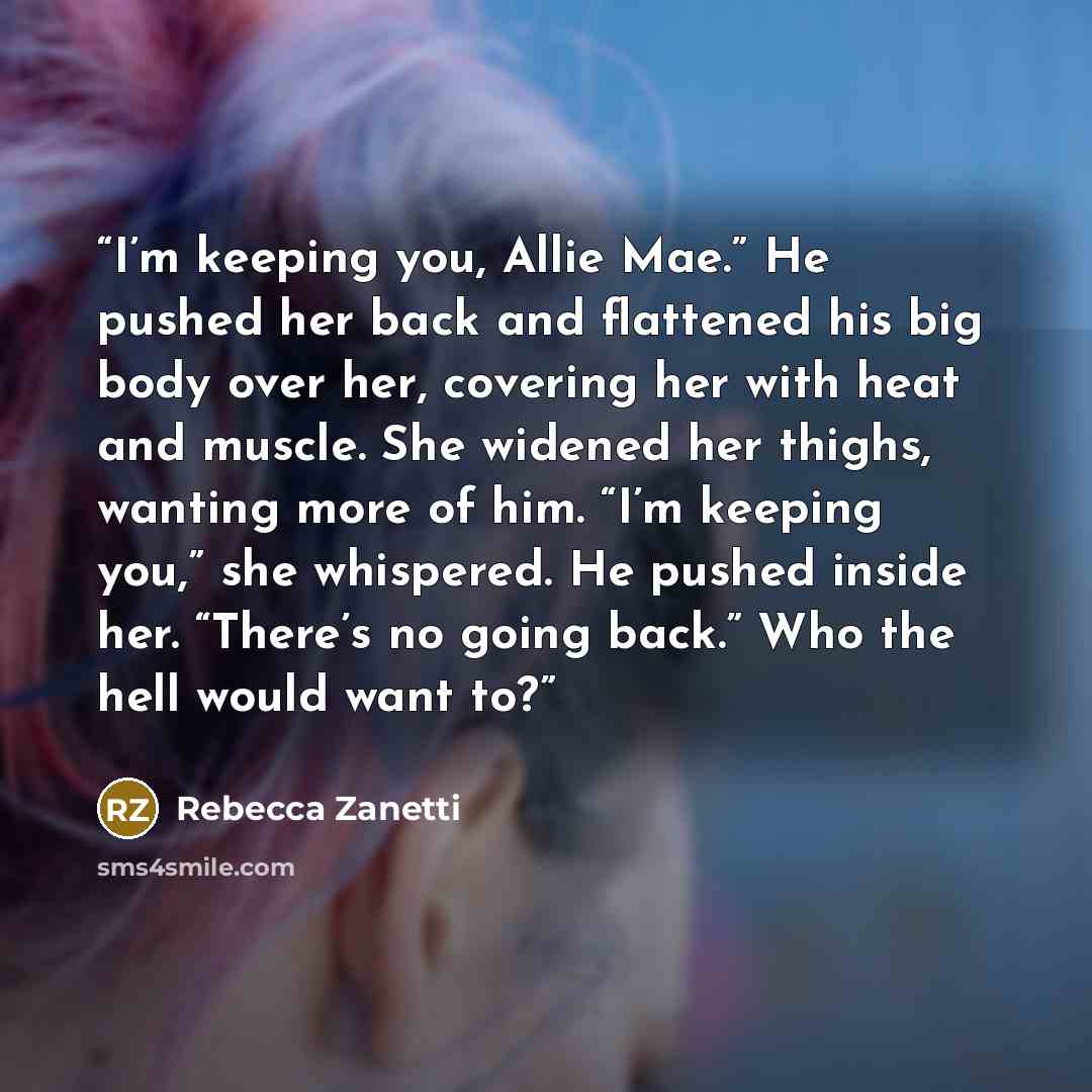 “I’m keeping you, Allie Mae.” He pushed her back and flattened his big body over her, covering her with heat and muscle. She widened her thighs, wanting more of him. “I’m keeping you,” she whispered. He pushed inside her. “There’s no going back.” Who the hell would want to?” quote by Rebecca Zanetti