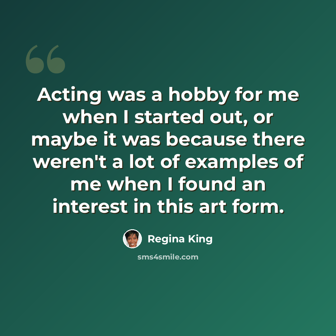 “Acting was a hobby for me when I started out, or maybe it was because there weren't a lot of examples of me when I found an interest in this art form.” quote by Regina King