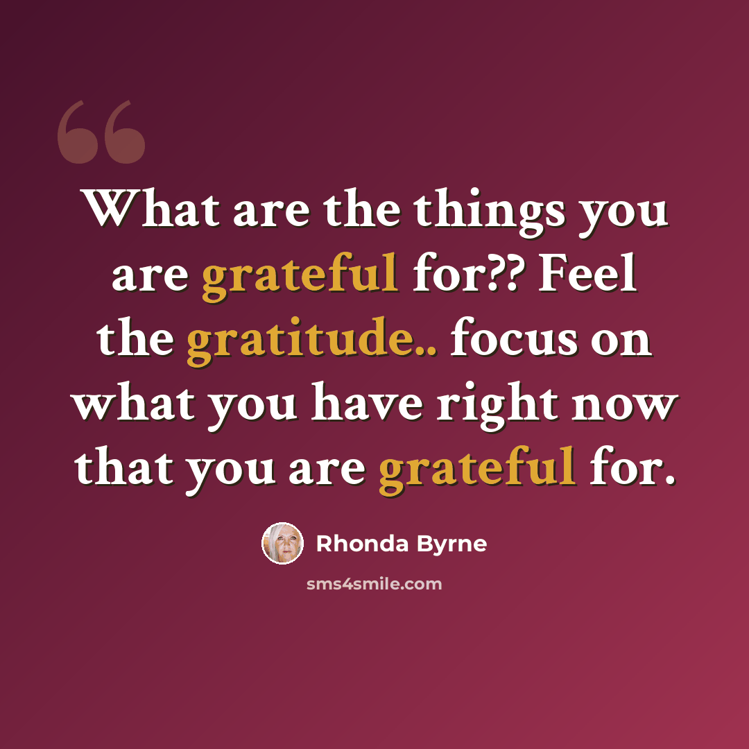 “What are the things you are grateful for?? Feel the gratitude.. focus on what you have right now that you are grateful for.” quote by Rhonda Byrne