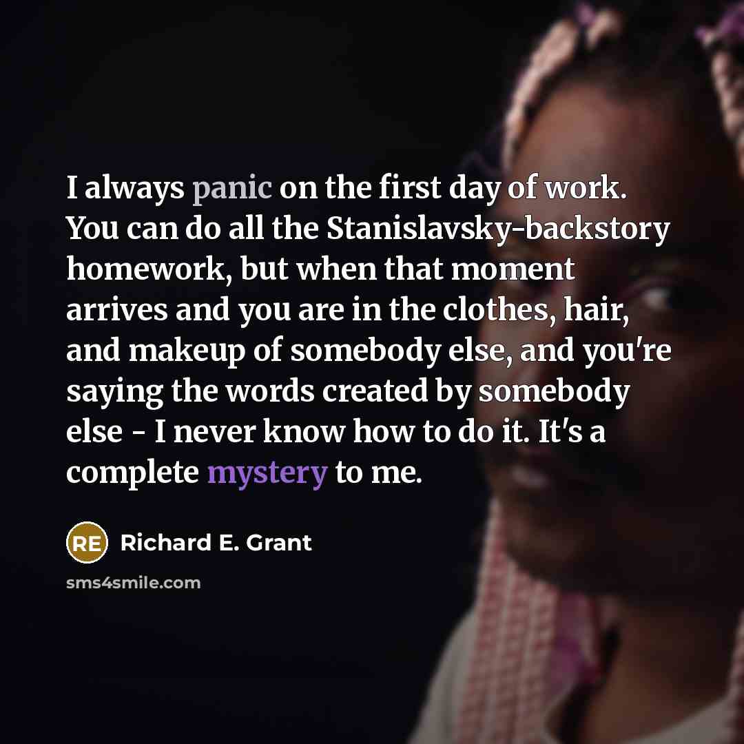 “I always panic on the first day of work. You can do all the Stanislavsky-backstory homework, but when that moment arrives and you are in the clothes, hair, and makeup of somebody else, and you're saying the words created by somebody else - I never know how to do it. It's a complete mystery to me.” quote by Richard E. Grant