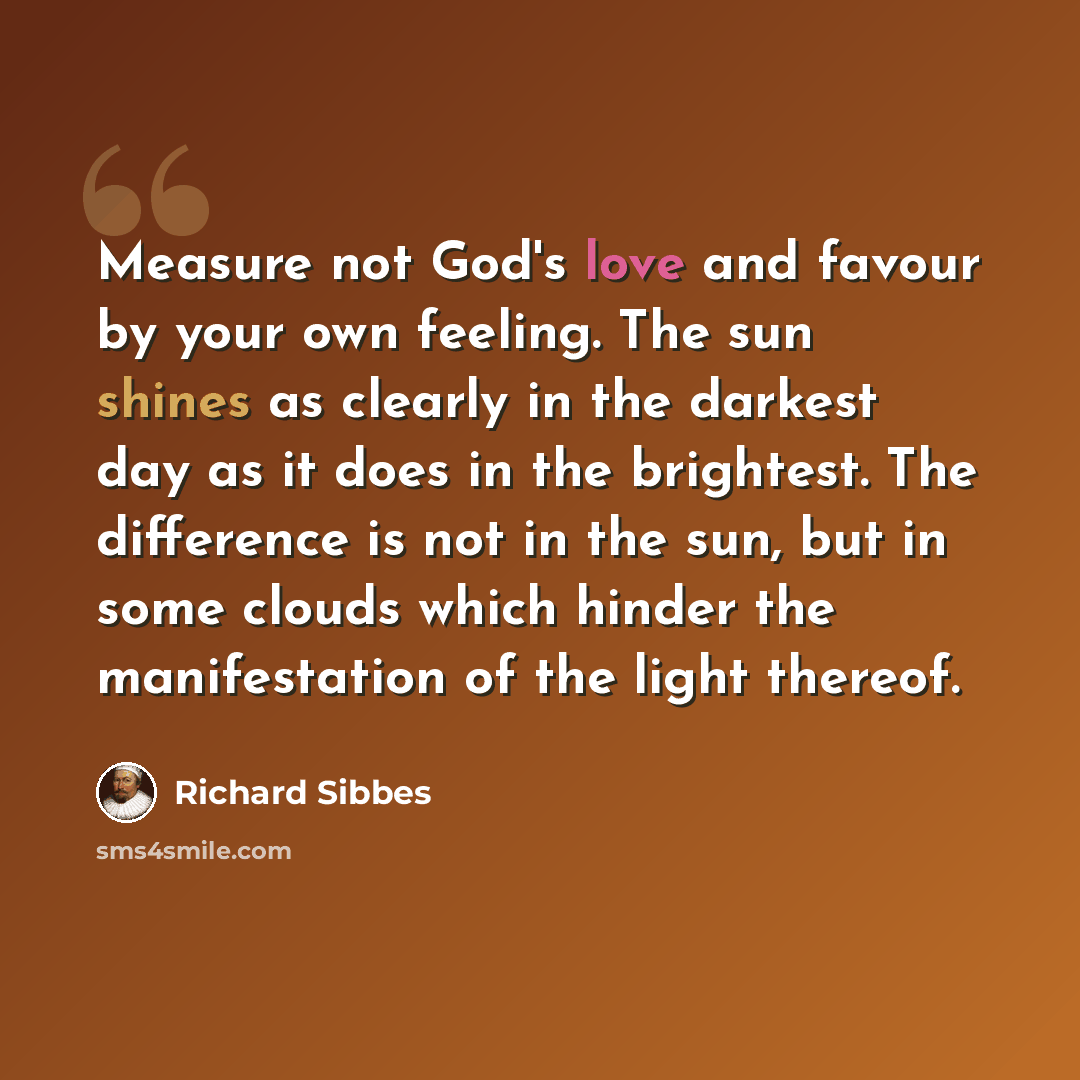 “Measure not God's love and favour by your own feeling. The sun shines as clearly in the darkest day as it does in the brightest. The difference is not in the sun, but in some clouds which hinder the manifestation of the light thereof.” quote by Richard Sibbes