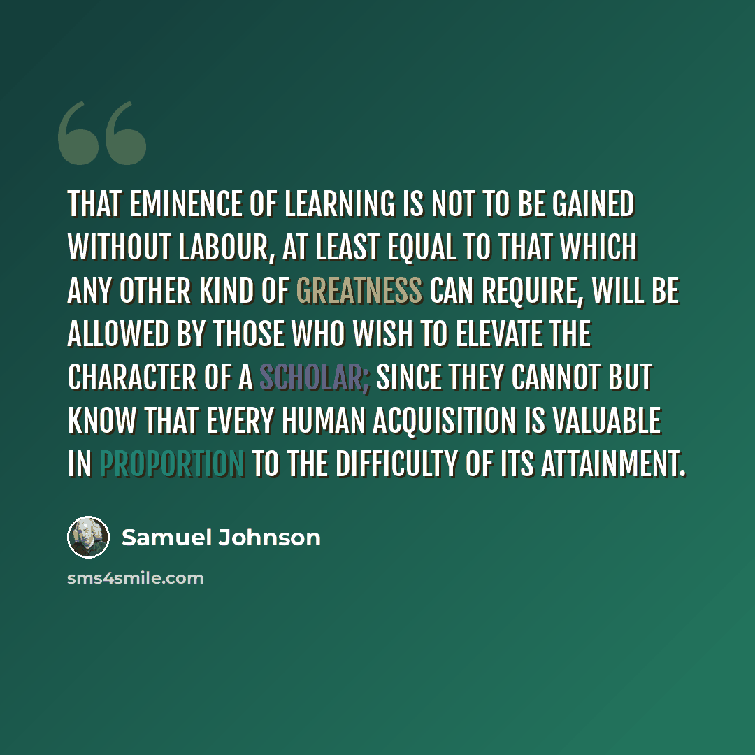 “That eminence of learning is not to be gained without labour, at least equal to that which any other kind of greatness can require, will be allowed by those who wish to elevate the character of a scholar; since they cannot but know that every human acquisition is valuable in proportion to the…” quote by Samuel Johnson
