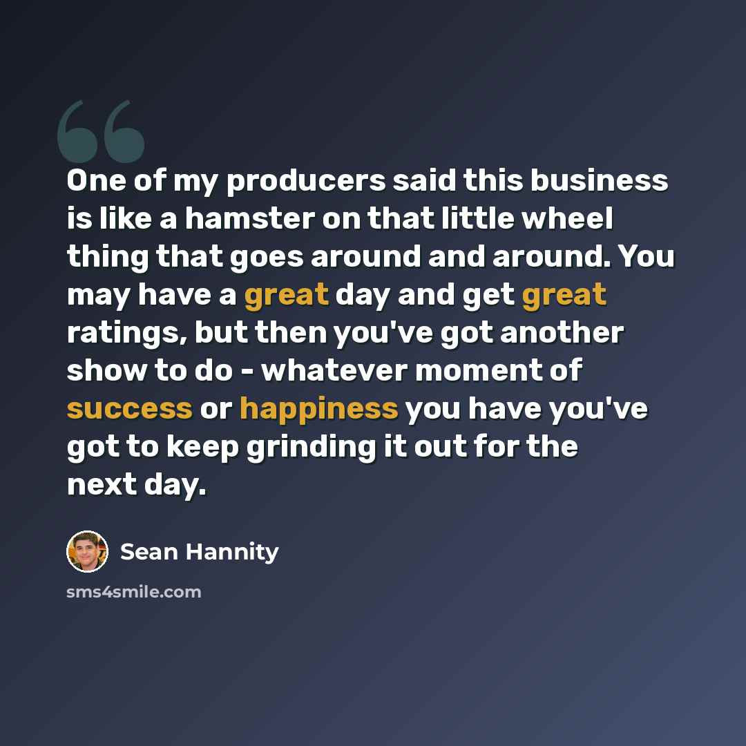 “One of my producers said this business is like a hamster on that little wheel thing that goes around and around. You may have a great day and get great ratings, but then you've got another show to do - whatever moment of success or happiness you have you've got to keep grinding it out for the next…” quote by Sean Hannity