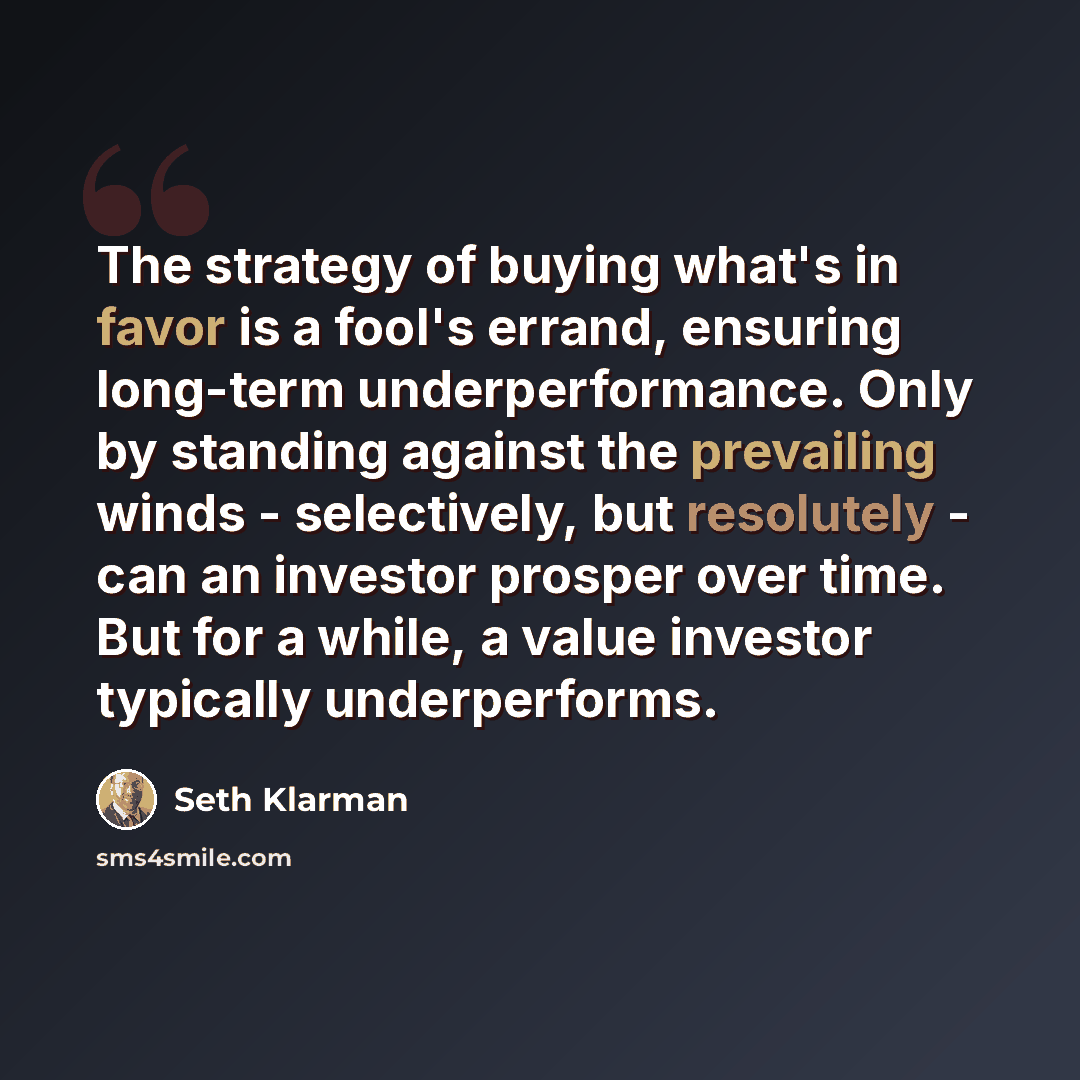 “The strategy of buying what's in favor is a fool's errand, ensuring long-term underperformance. Only by standing against the prevailing winds - selectively, but resolutely - can an investor prosper over time. But for a while, a value investor typically underperforms.” quote by Seth Klarman