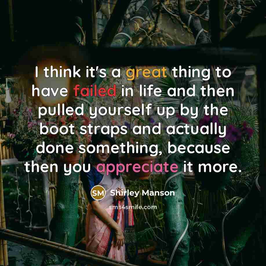 “I think it's a great thing to have failed in life and then pulled yourself up by the boot straps and actually done something, because then you appreciate it more.” quote by Shirley Manson