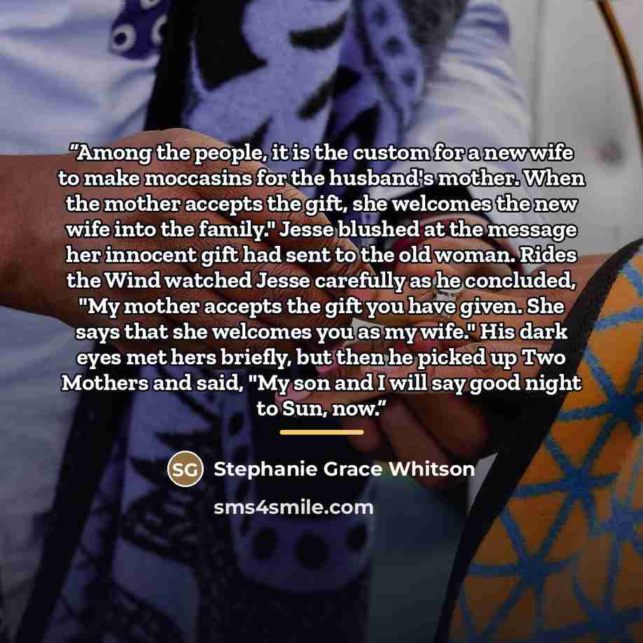 “Among the people, it is the custom for a new wife to make moccasins for the husband's mother. When the mother accepts the gift, she welcomes the new wife into the family." Jesse blushed at the message her innocent gift had sent to the old woman. Rides the Wind watched Jesse carefully as he…” quote by Stephanie Grace Whitson