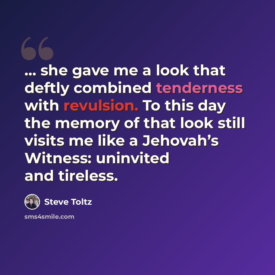 “… she gave me a look that deftly combined tenderness with revulsion. To this day the memory of that look still visits me like a Jehovah’s Witness: uninvited and tireless.” quote by Steve Toltz