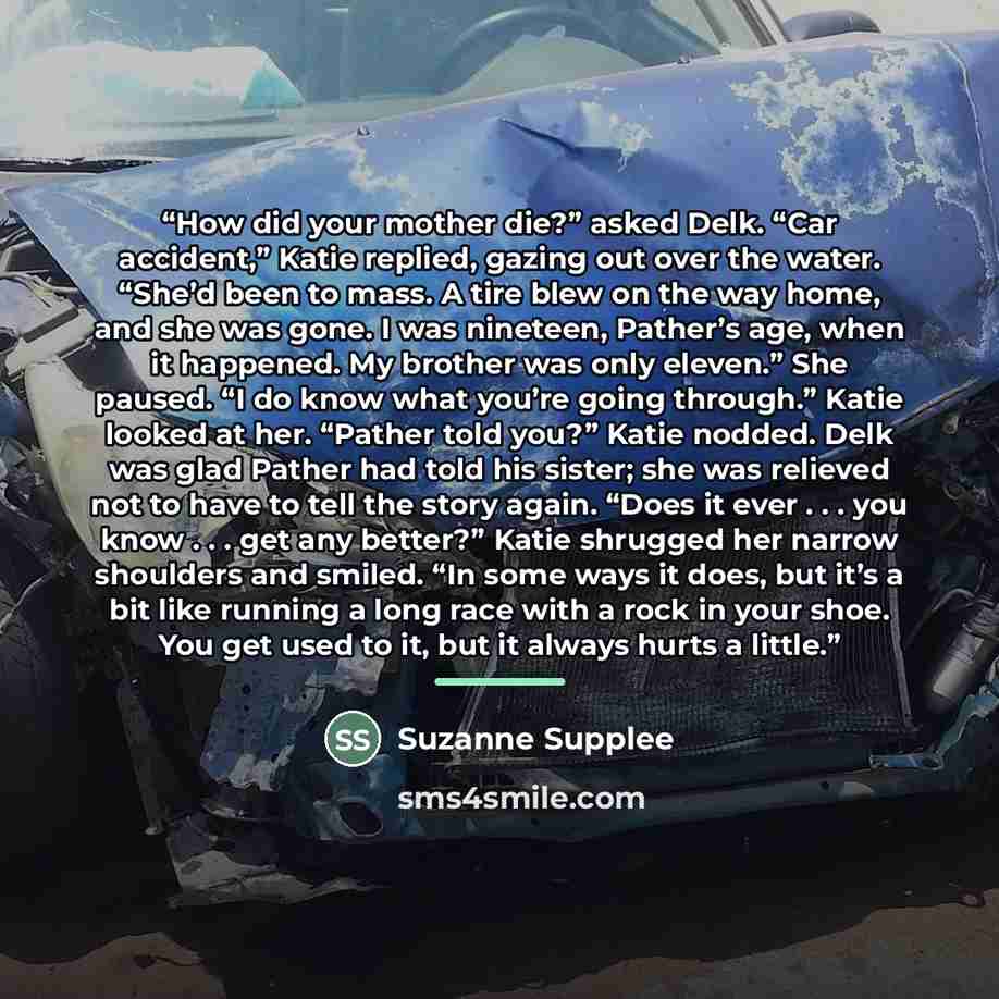 “How did your mother die?” asked Delk. “Car accident,” Katie replied, gazing out over the water. “She’d been to mass. A tire blew on the way home, and she was gone. I was nineteen, Pather’s age, when it happened. My brother was only eleven.” She paused. “I do know what you’re going through.” Katie…” quote by Suzanne Supplee