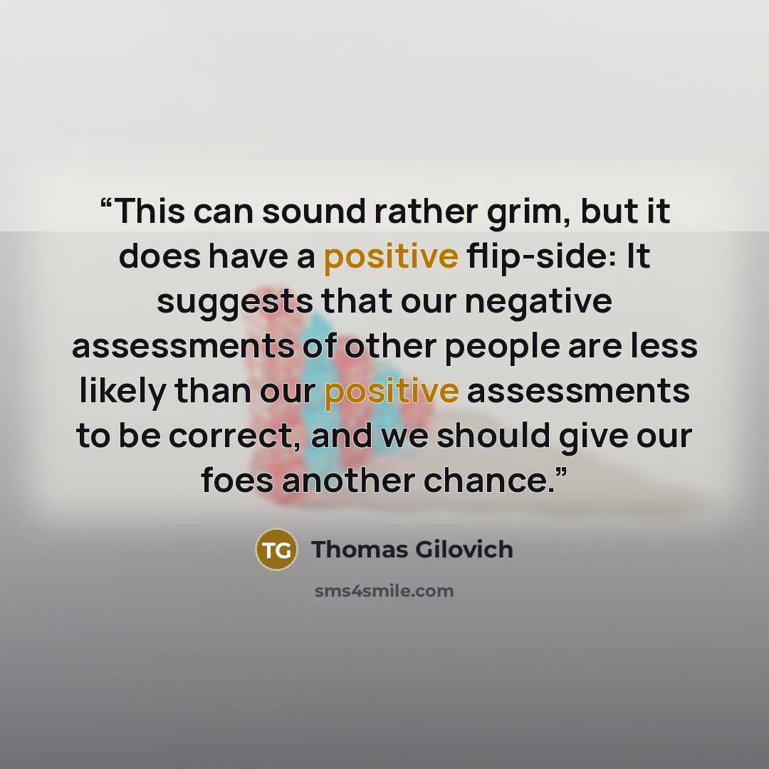 “This can sound rather grim, but it does have a positive flip-side: It suggests that our negative assessments of other people are less likely than our positive assessments to be correct, and we should give our foes another chance.” quote by Thomas Gilovich