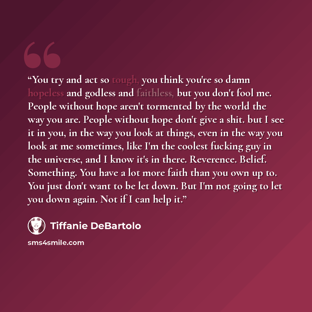 “You try and act so tough, you think you're so damn hopeless and godless and faithless, but you don't fool me. People without hope aren't tormented by the world the way you are. People without hope don't give a shit. but I see it in you, in the way you look at things, even in the way you look at me…” quote by Tiffanie DeBartolo