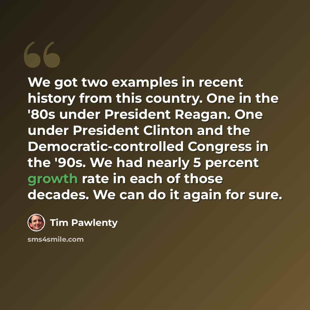 “We got two examples in recent history from this country. One in the '80s under President Reagan. One under President Clinton and the Democratic-controlled Congress in the '90s. We had nearly 5 percent growth rate in each of those decades. We can do it again for sure.” quote by Tim Pawlenty