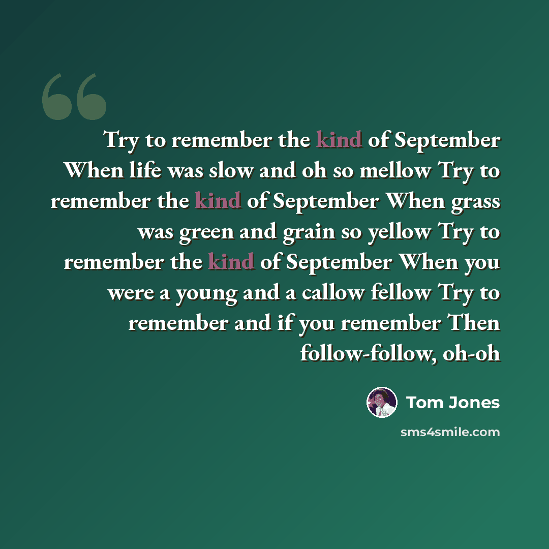 “Try to remember the kind of September When life was slow and oh so mellow Try to remember the kind of September When grass was green and grain so yellow Try to remember the kind of September When you were a young and a callow fellow Try to remember and if you remember Then follow-follow, oh-oh” quote by Tom Jones
