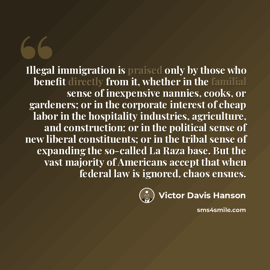 “Illegal immigration is praised only by those who benefit directly from it, whether in the familial sense of inexpensive nannies, cooks, or gardeners; or in the corporate interest of cheap labor in the hospitality industries, agriculture, and construction; or in the political sense of new liberal…” quote by Victor Davis Hanson