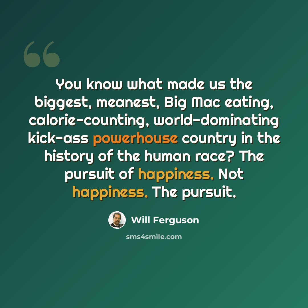 “You know what made us the biggest, meanest, Big Mac eating, calorie-counting, world-dominating kick-ass powerhouse country in the history of the human race? The pursuit of happiness. Not happiness. The pursuit.” quote by Will Ferguson