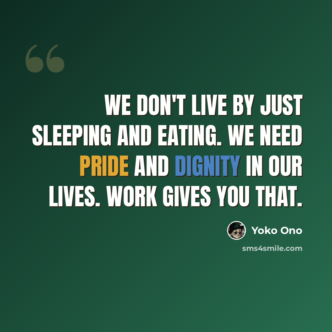 “We don't live by just sleeping and eating. We need pride and dignity in our lives. Work gives you that.” quote by Yoko Ono