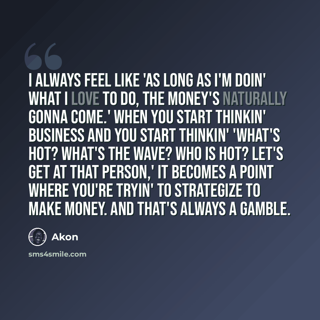 “I always feel like 'as long as I'm doin' what I love to do, the money's naturally gonna come.' When you start thinkin' business and you start thinkin' 'What's hot? What's the wave? Who is hot? Let's get at that person,' it becomes a point where you're tryin' to strategize to make money. And that's…” quote by Akon