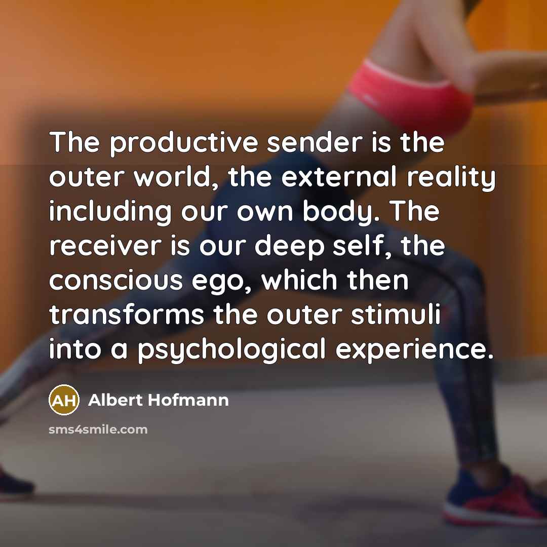 “The productive sender is the outer world, the external reality including our own body. The receiver is our deep self, the conscious ego, which then transforms the outer stimuli into a psychological experience.” quote by Albert Hofmann