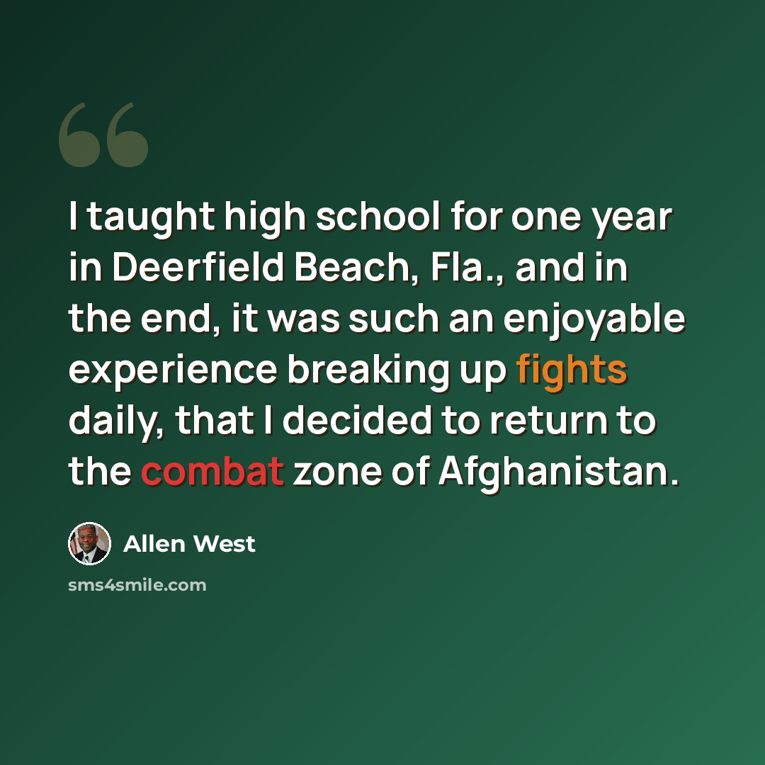 “I taught high school for one year in Deerfield Beach, Fla., and in the end, it was such an enjoyable experience breaking up fights daily, that I decided to return to the combat zone of Afghanistan.” quote by Allen West