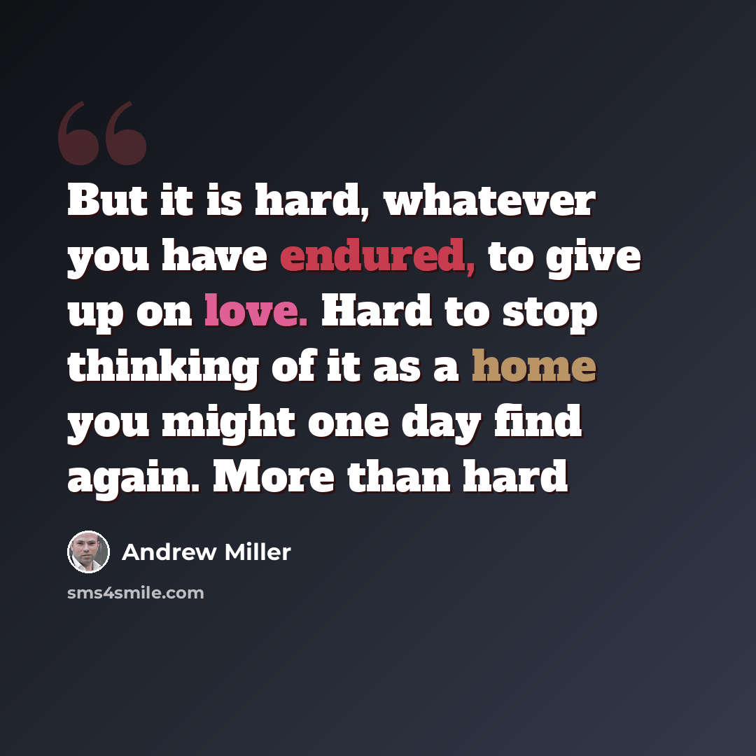 “But it is hard, whatever you have endured, to give up on love. Hard to stop thinking of it as a home you might one day find again. More than hard” quote by Andrew Miller