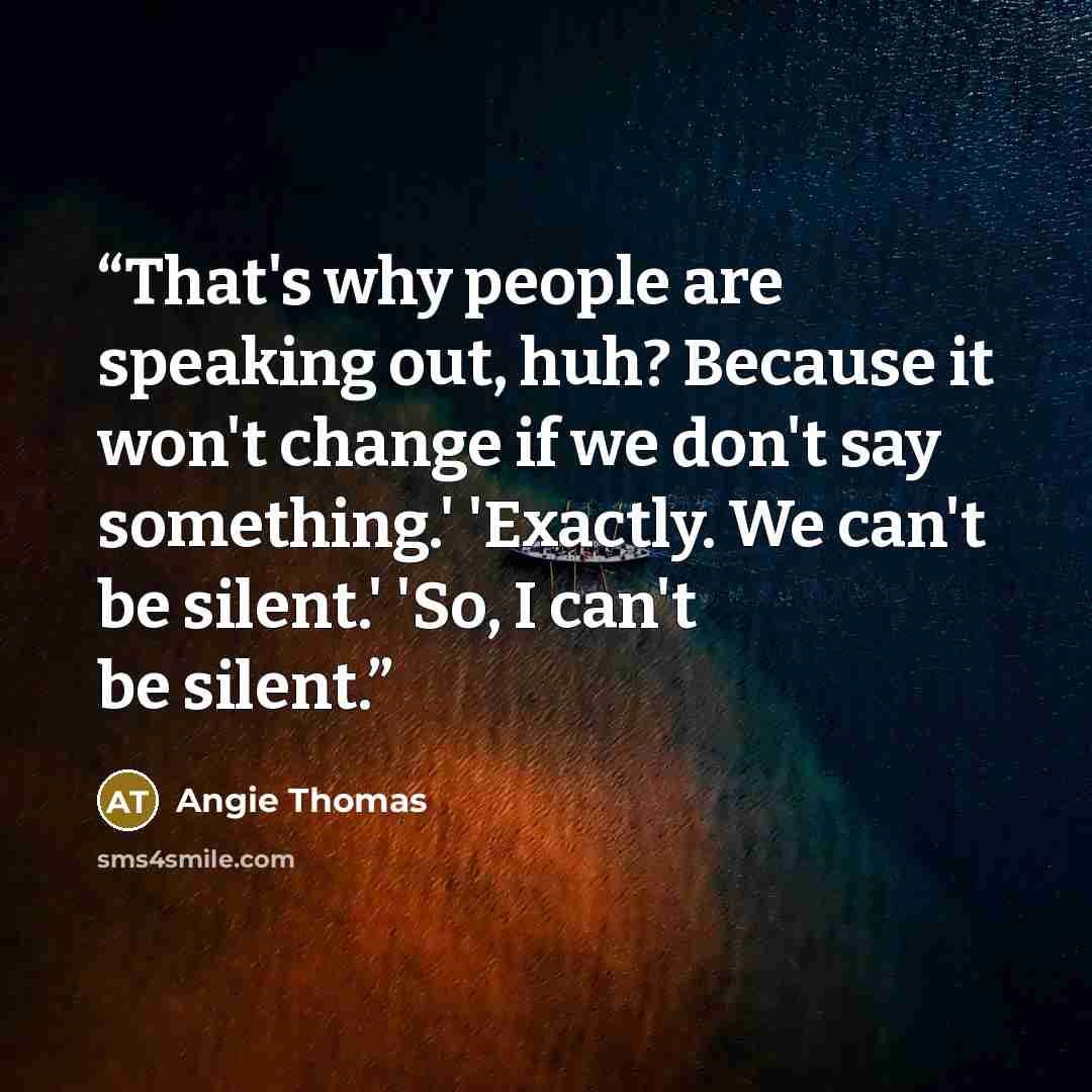 “That's why people are speaking out, huh? Because it won't change if we don't say something.' 'Exactly. We can't be silent.' 'So, I can't be silent.” quote by Angie Thomas