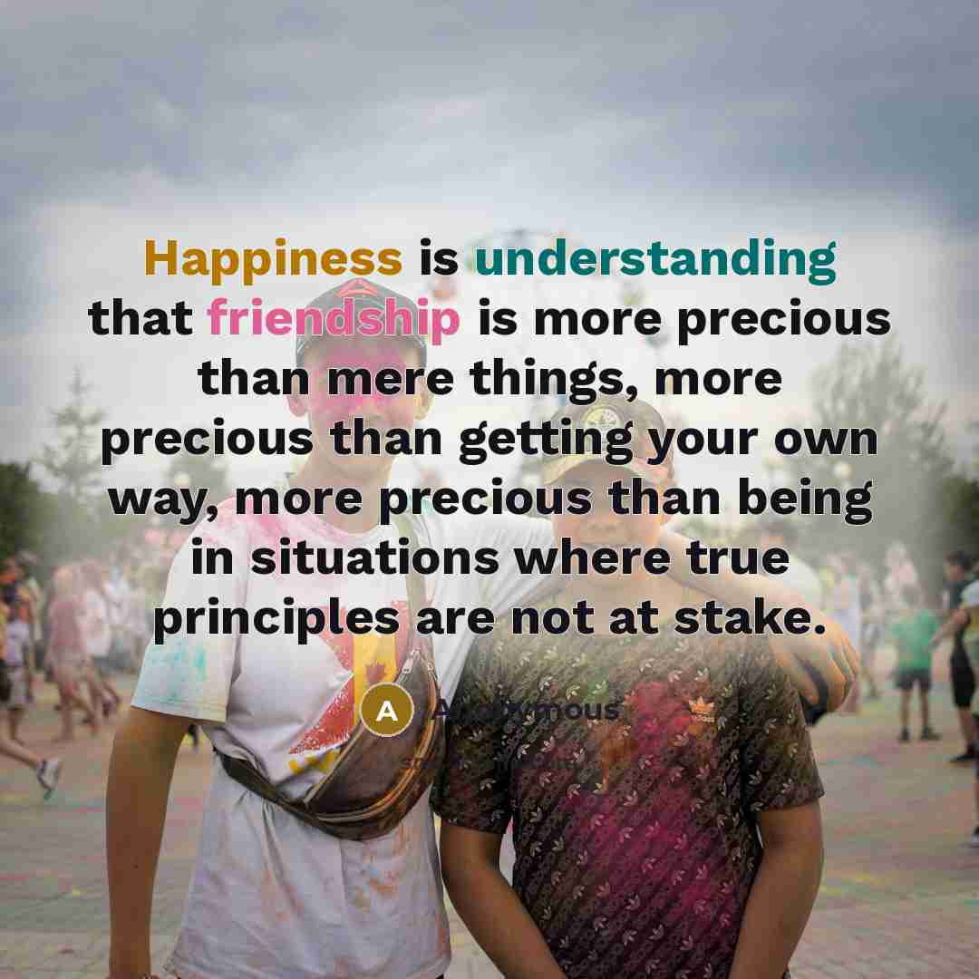 “Happiness is understanding that friendship is more precious than mere things, more precious than getting your own way, more precious than being in situations where true principles are not at stake.” quote by Anonymous