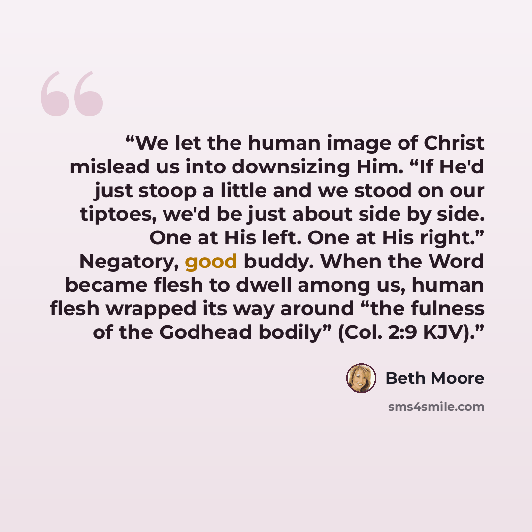 “We let the human image of Christ mislead us into downsizing Him. “If He'd just stoop a little and we stood on our tiptoes, we'd be just about side by side. One at His left. One at His right.” Negatory, good buddy. When the Word became flesh to dwell among us, human flesh wrapped its way around…” quote by Beth Moore