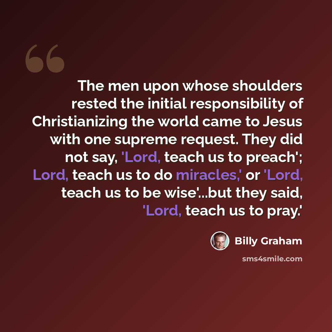 “The men upon whose shoulders rested the initial responsibility of Christianizing the world came to Jesus with one supreme request. They did not say, 'Lord, teach us to preach'; Lord, teach us to do miracles,' or 'Lord, teach us to be wise'...but they said, 'Lord, teach us to pray.'” quote by Billy Graham