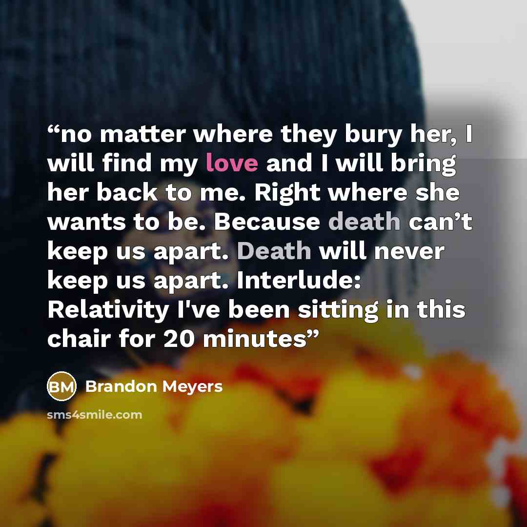 “no matter where they bury her, I will find my love and I will bring her back to me. Right where she wants to be. Because death can’t keep us apart. Death will never keep us apart. Interlude: Relativity I've been sitting in this chair for 20 minutes” quote by Brandon Meyers
