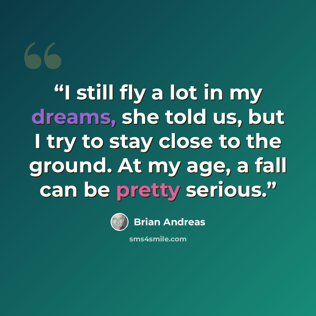 “I still fly a lot in my dreams, she told us, but I try to stay close to the ground. At my age, a fall can be pretty serious.” quote by Brian Andreas
