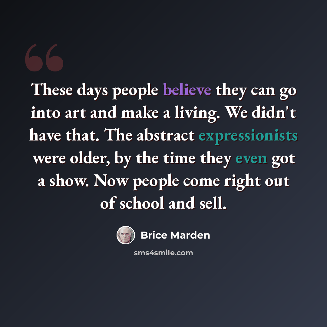 “These days people believe they can go into art and make a living. We didn't have that. The abstract expressionists were older, by the time they even got a show. Now people come right out of school and sell.” quote by Brice Marden
