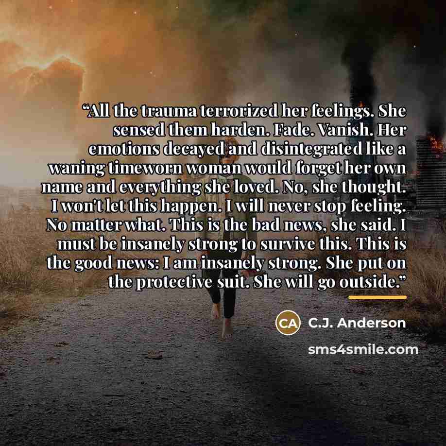 “All the trauma terrorized her feelings. She sensed them harden. Fade. Vanish. Her emotions decayed and disintegrated like a waning timeworn woman would forget her own name and everything she loved. No, she thought. I won't let this happen. I will never stop feeling. No matter what. This is the bad…” quote by C.J. Anderson