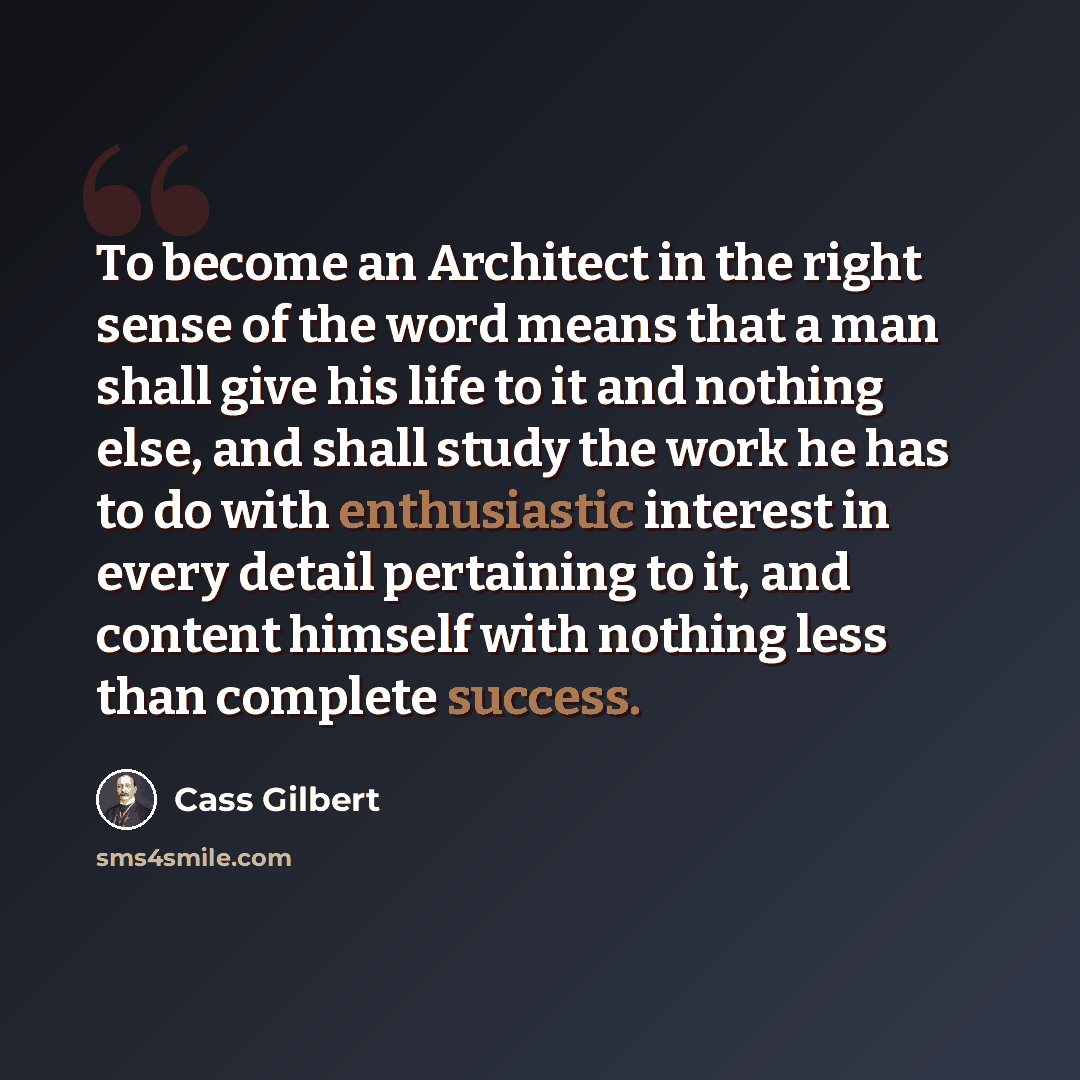 “To become an Architect in the right sense of the word means that a man shall give his life to it and nothing else, and shall study the work he has to do with enthusiastic interest in every detail pertaining to it, and content himself with nothing less than complete success.” quote by Cass Gilbert