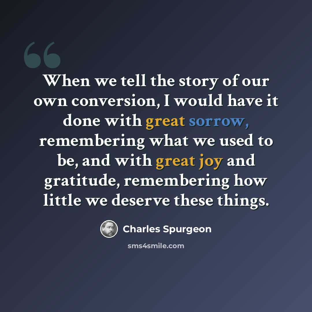 “When we tell the story of our own conversion, I would have it done with great sorrow, remembering what we used to be, and with great joy and gratitude, remembering how little we deserve these things.” quote by Charles Spurgeon