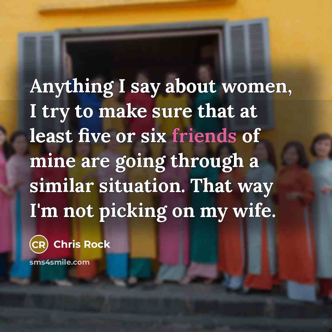 “Anything I say about women, I try to make sure that at least five or six friends of mine are going through a similar situation. That way I'm not picking on my wife.” quote by Chris Rock